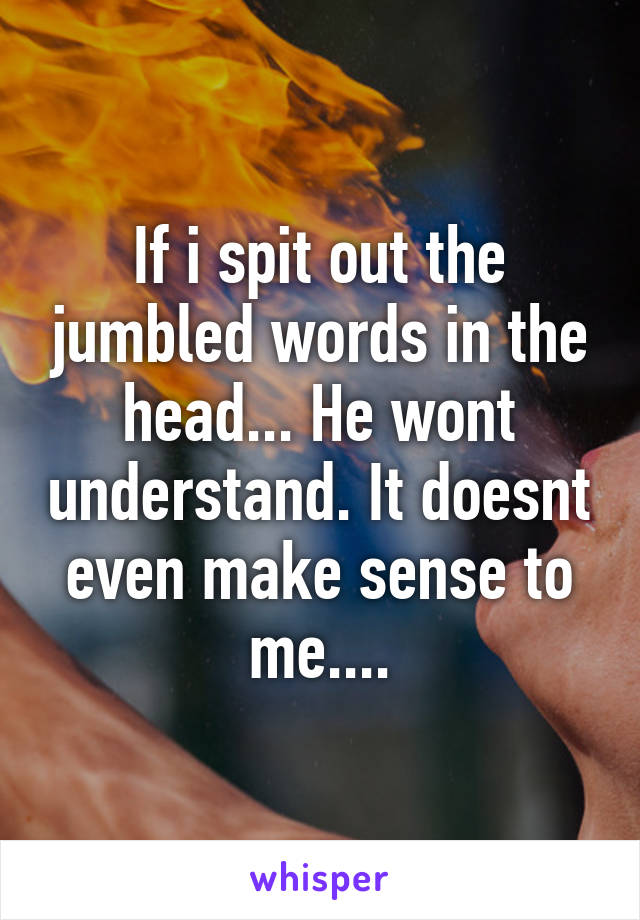 If i spit out the jumbled words in the head... He wont understand. It doesnt even make sense to me....