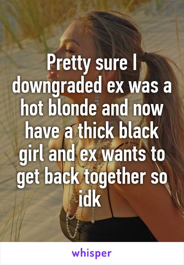 Pretty sure I downgraded ex was a hot blonde and now have a thick black girl and ex wants to get back together so idk 