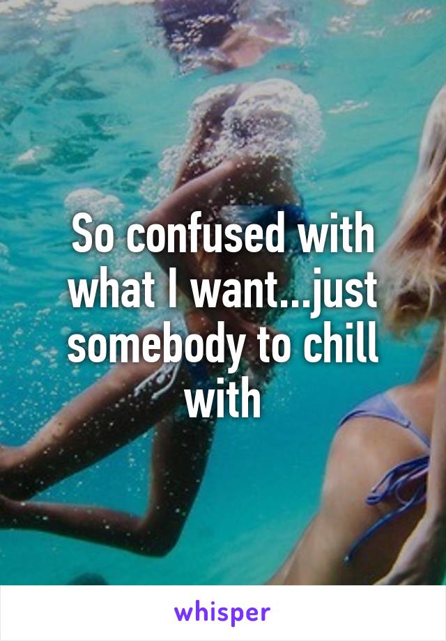 So confused with what I want...just somebody to chill with