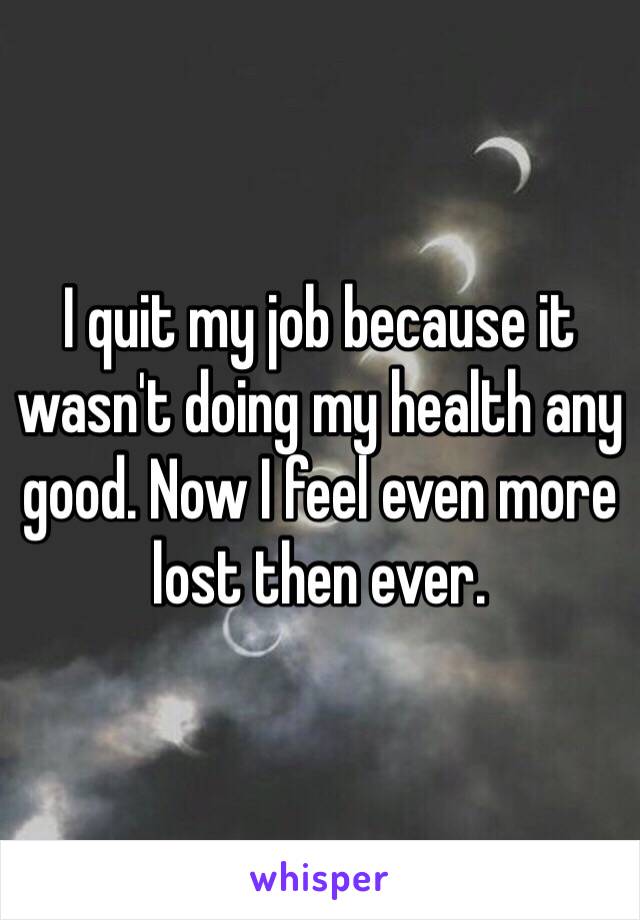 I quit my job because it wasn't doing my health any good. Now I feel even more lost then ever. 