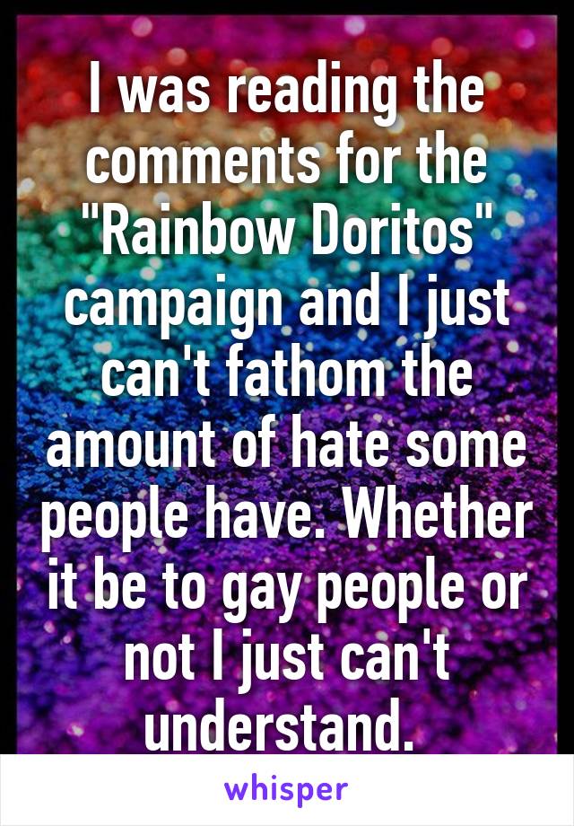 I was reading the comments for the "Rainbow Doritos" campaign and I just can't fathom the amount of hate some people have. Whether it be to gay people or not I just can't understand. 