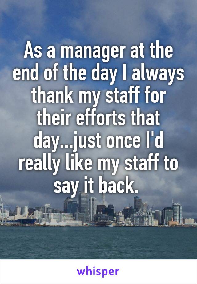 As a manager at the end of the day I always thank my staff for their efforts that day...just once I'd really like my staff to say it back. 

