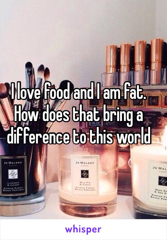 I love food and I am fat. How does that bring a difference to this world 