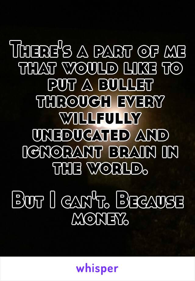 There's a part of me that would like to put a bullet through every willfully uneducated and ignorant brain in the world.

But I can't. Because money.