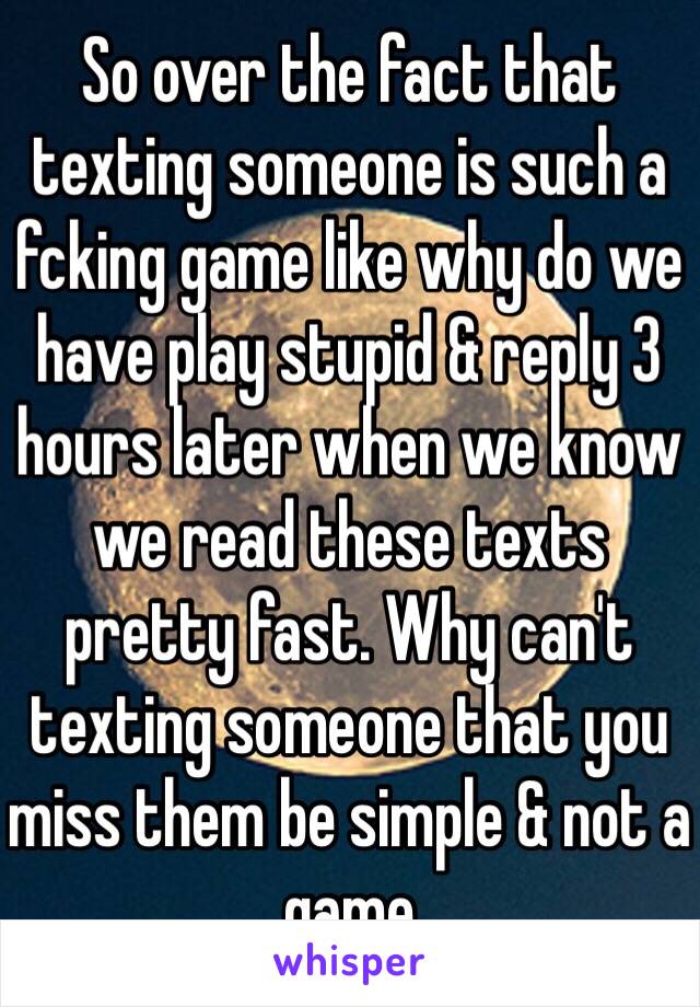 So over the fact that texting someone is such a fcking game like why do we have play stupid & reply 3 hours later when we know we read these texts pretty fast. Why can't texting someone that you miss them be simple & not a game