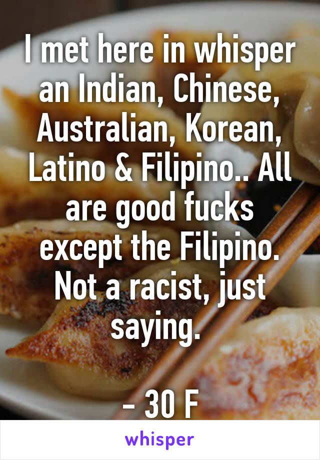 I met here in whisper an Indian, Chinese, Australian, Korean, Latino & Filipino.. All are good fucks except the Filipino. Not a racist, just saying. 

- 30 F