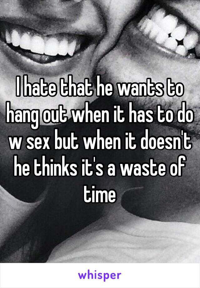 I hate that he wants to hang out when it has to do w sex but when it doesn't he thinks it's a waste of time 