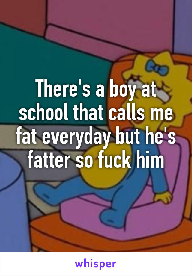 There's a boy at school that calls me fat everyday but he's fatter so fuck him
