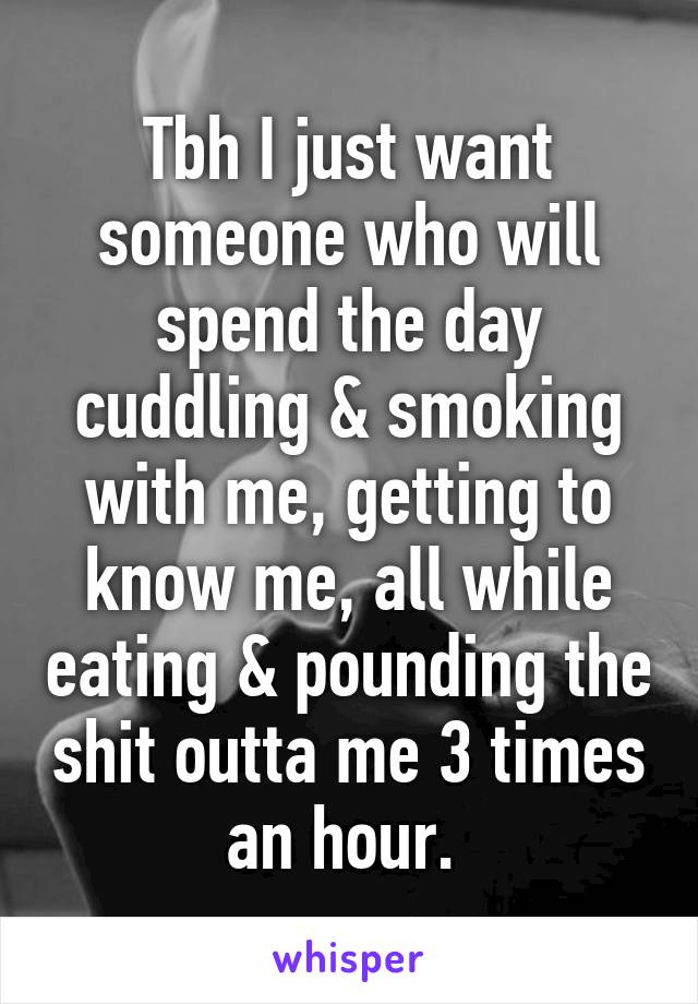 Tbh I just want someone who will spend the day cuddling & smoking with me, getting to know me, all while eating & pounding the shit outta me 3 times an hour. 