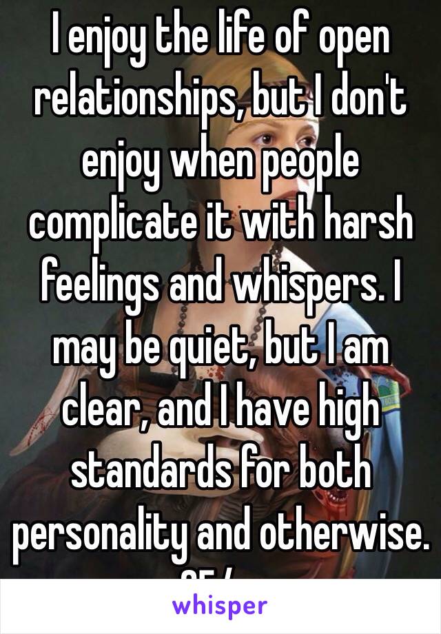 I enjoy the life of open relationships, but I don't enjoy when people complicate it with harsh feelings and whispers. I may be quiet, but I am clear, and I have high standards for both personality and otherwise. 25/m