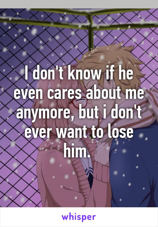 I don't know if he even cares about me anymore, but i don't ever want to lose him. 