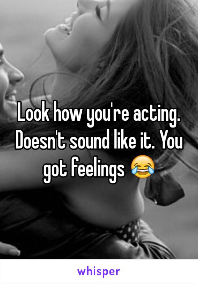 Look how you're acting. Doesn't sound like it. You got feelings 😂