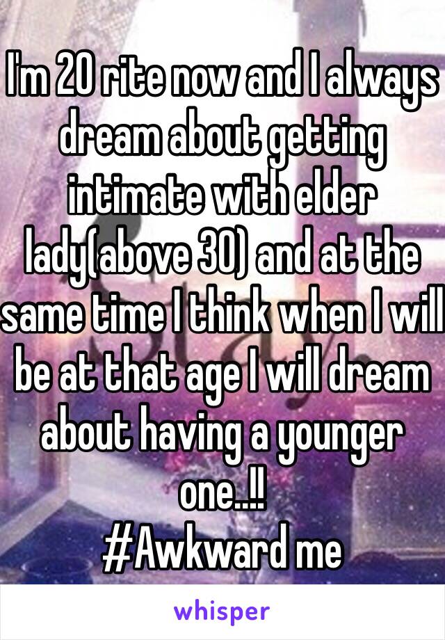 I'm 20 rite now and I always dream about getting intimate with elder lady(above 30) and at the same time I think when I will be at that age I will dream about having a younger one..!!
#Awkward me