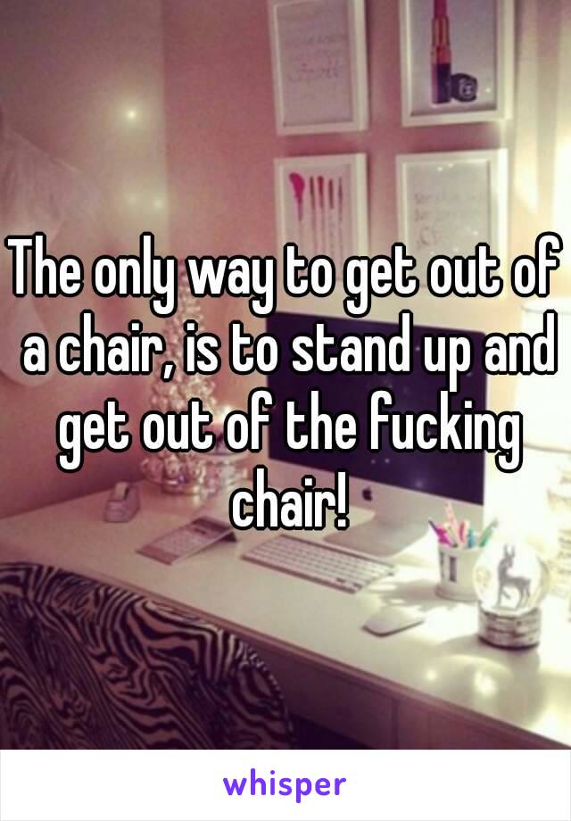 The only way to get out of a chair, is to stand up and get out of the fucking chair!
