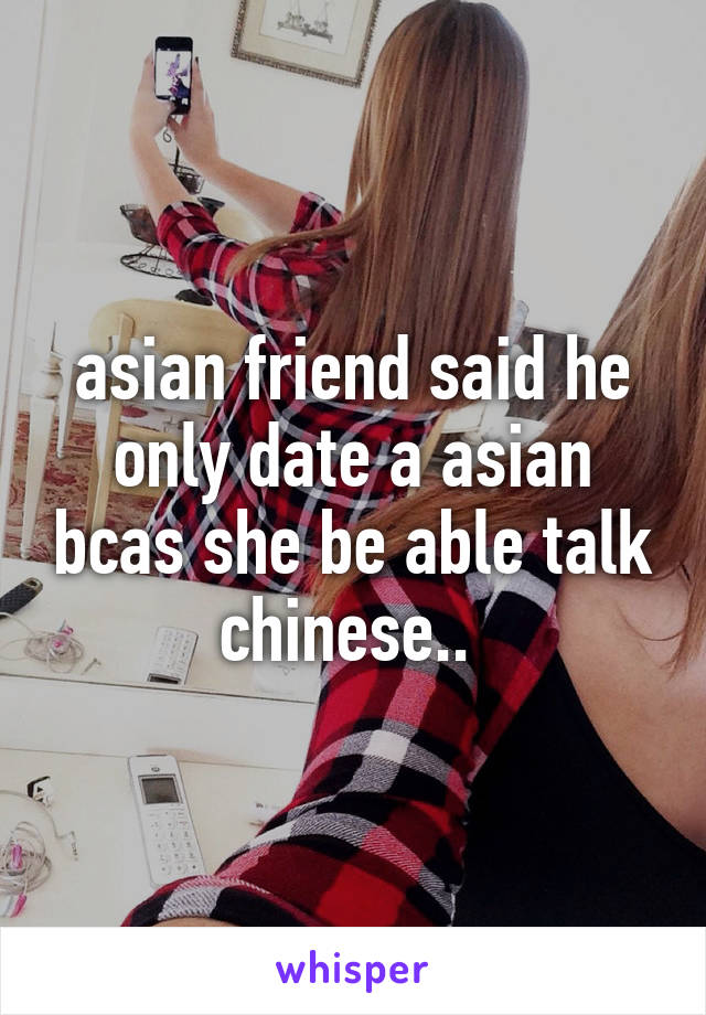 asian friend said he only date a asian bcas she be able talk chinese.. 