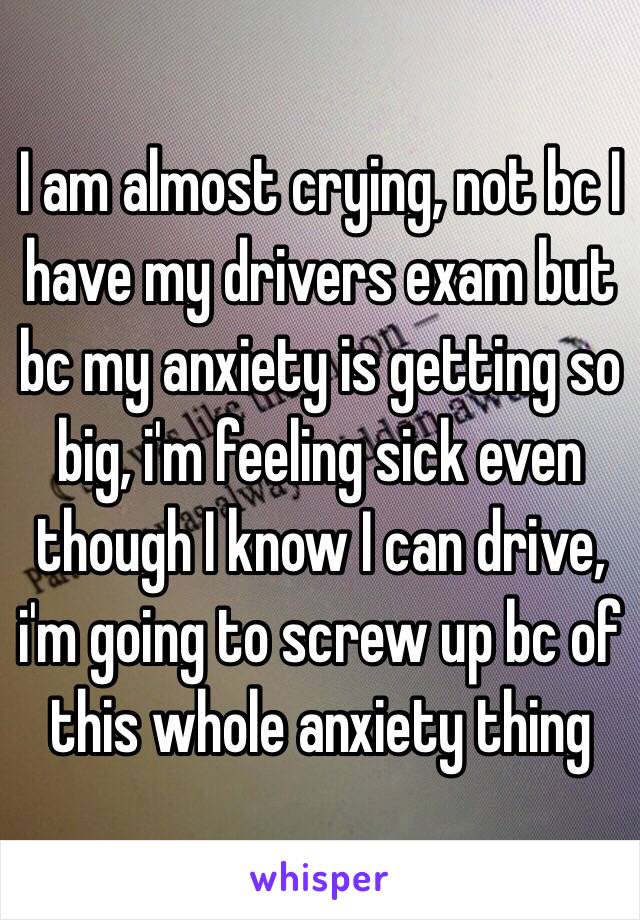 I am almost crying, not bc I have my drivers exam but bc my anxiety is getting so big, i'm feeling sick even though I know I can drive, i'm going to screw up bc of this whole anxiety thing