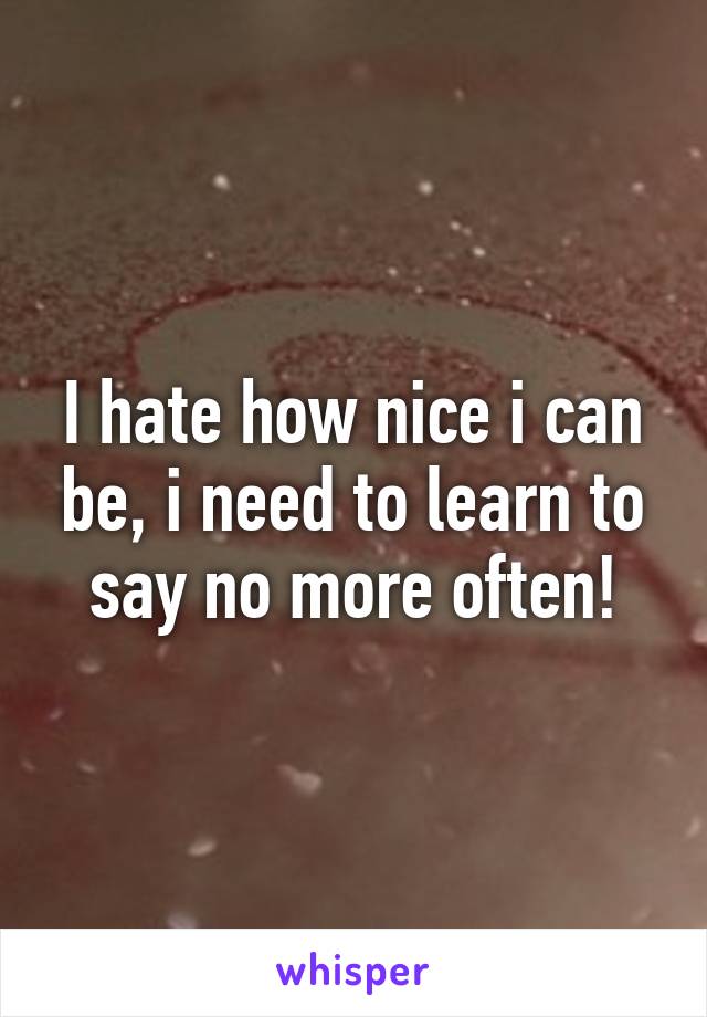 I hate how nice i can be, i need to learn to say no more often!