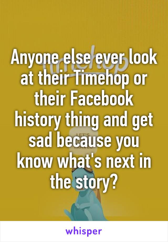 Anyone else ever look at their Timehop or their Facebook history thing and get sad because you know what's next in the story?