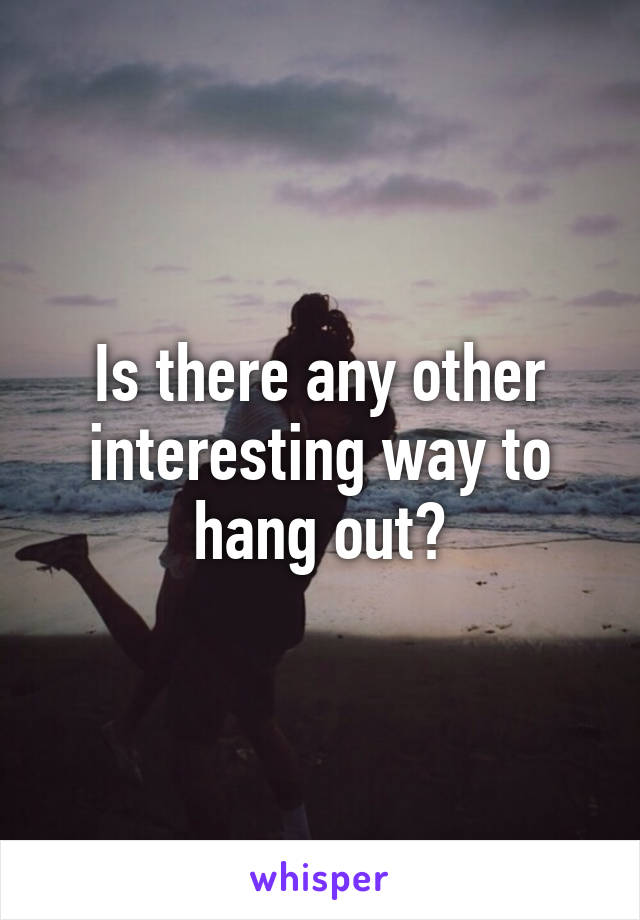 Is there any other interesting way to hang out?