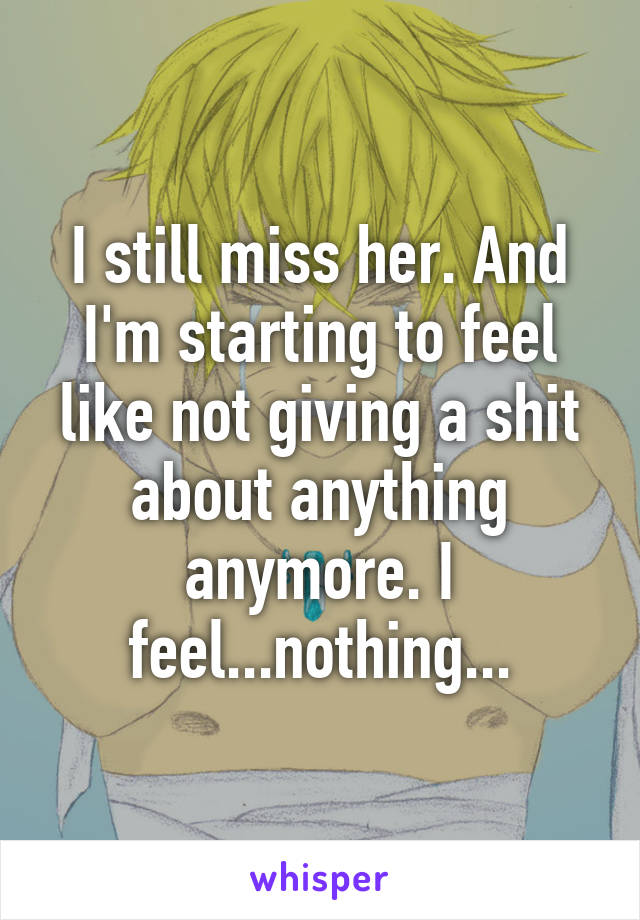 I still miss her. And I'm starting to feel like not giving a shit about anything anymore. I feel...nothing...