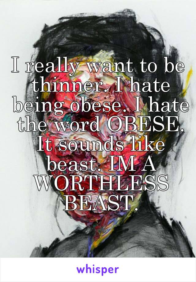 I really want to be thinner. I hate being obese. I hate the word OBESE. It sounds like beast. IM A WORTHLESS BEAST.