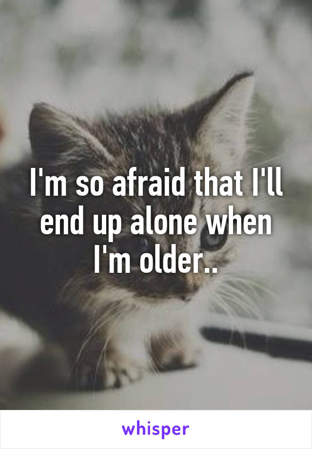 I'm so afraid that I'll end up alone when I'm older..