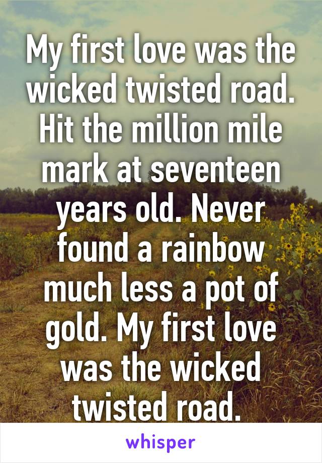 My first love was the wicked twisted road. Hit the million mile mark at seventeen years old. Never found a rainbow much less a pot of gold. My first love was the wicked twisted road. 