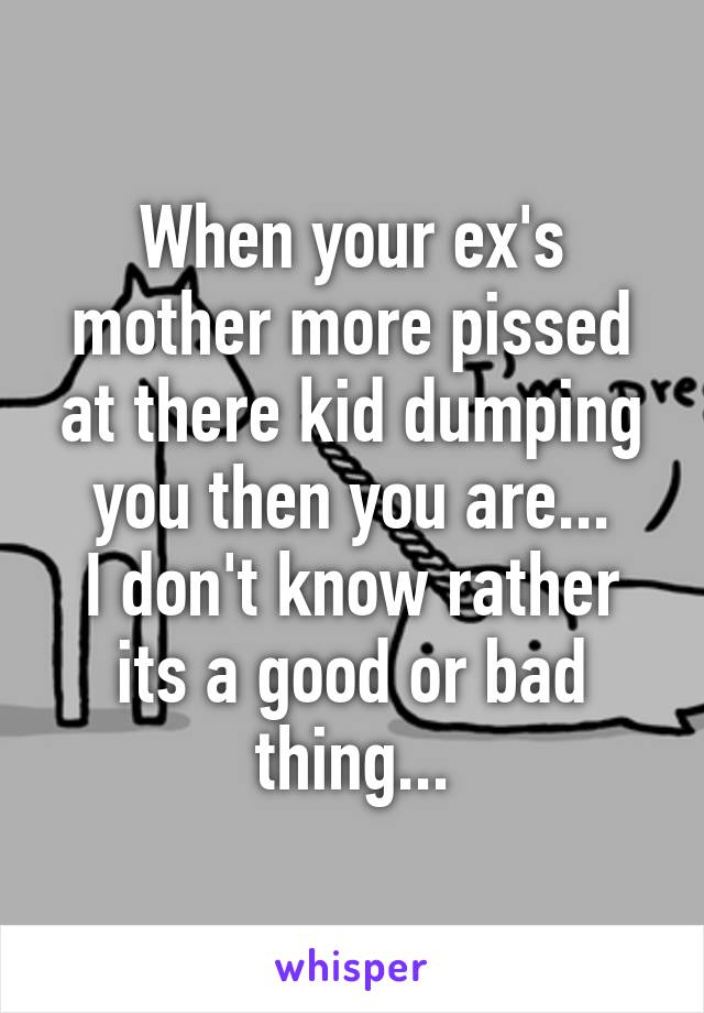 When your ex's mother more pissed at there kid dumping you then you are...
I don't know rather its a good or bad thing...