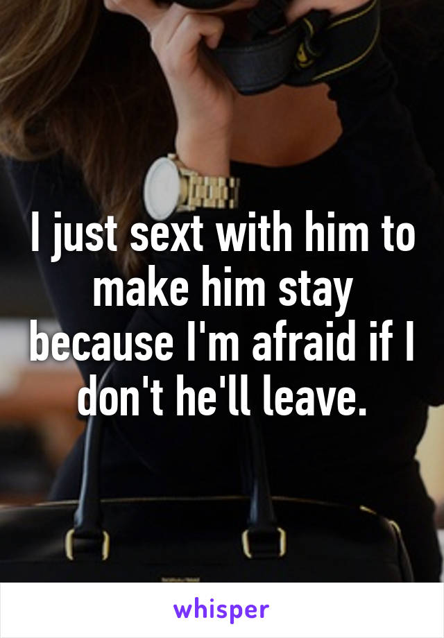 I just sext with him to make him stay because I'm afraid if I don't he'll leave.