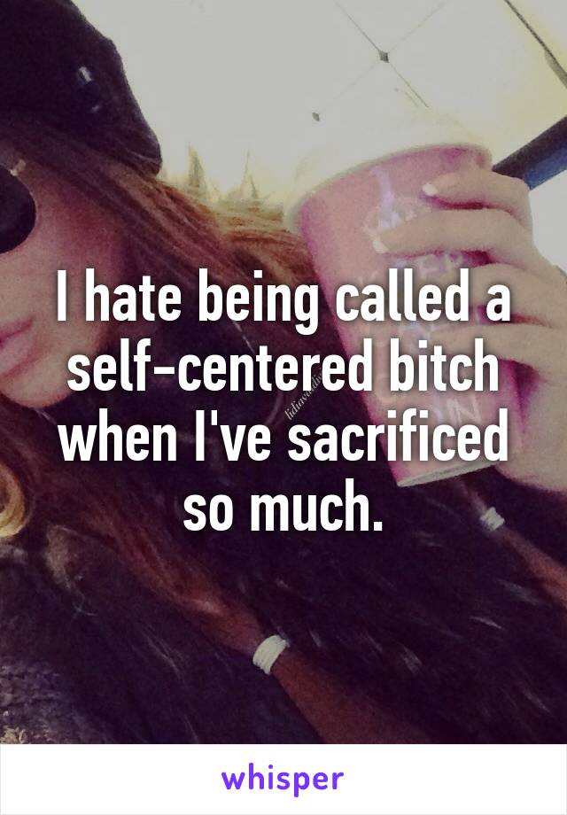 I hate being called a self-centered bitch when I've sacrificed so much.