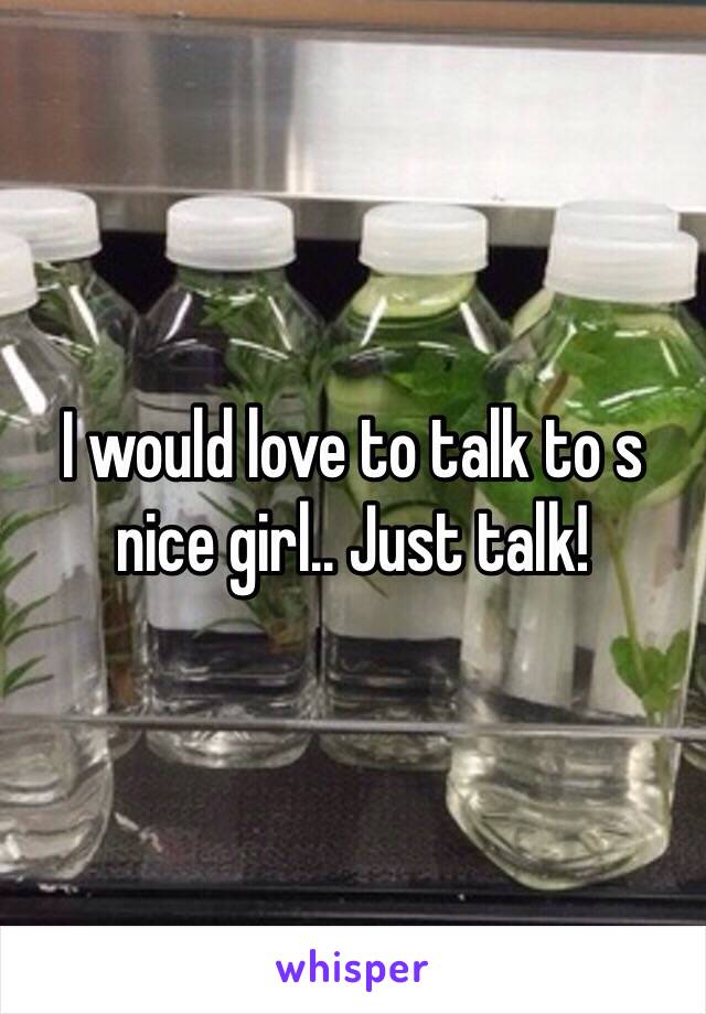 I would love to talk to s nice girl.. Just talk!