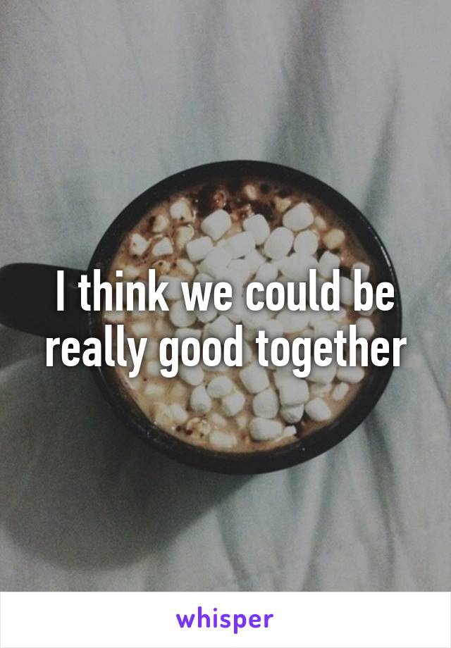 I think we could be really good together