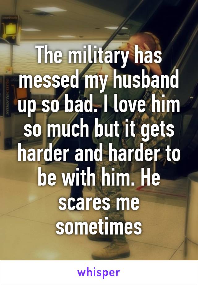 The military has messed my husband up so bad. I love him so much but it gets harder and harder to be with him. He scares me sometimes