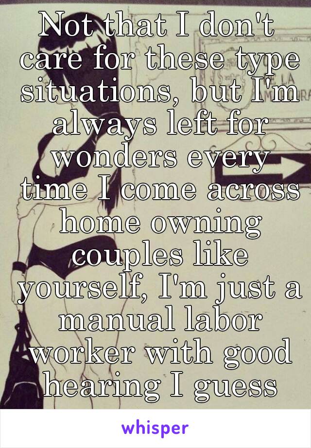 Not that I don't care for these type situations, but I'm always left for wonders every time I come across home owning couples like yourself, I'm just a manual labor worker with good hearing I guess