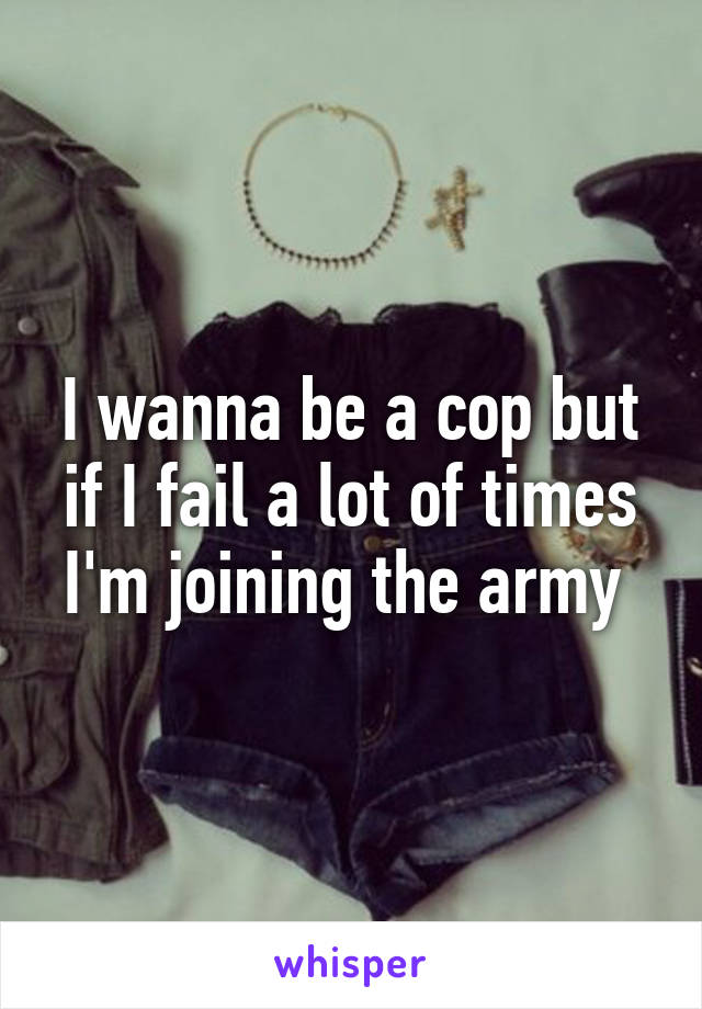 I wanna be a cop but if I fail a lot of times I'm joining the army 