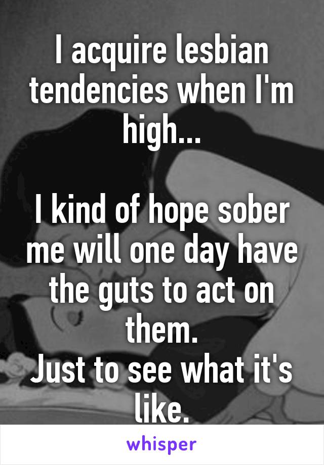 I acquire lesbian tendencies when I'm high...

I kind of hope sober me will one day have the guts to act on them.
Just to see what it's like.