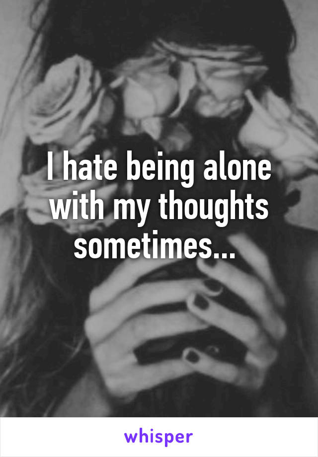 I hate being alone with my thoughts sometimes... 
