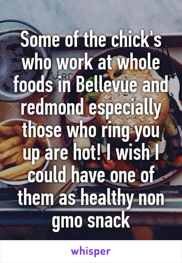 Some of the chick's who work at whole foods in Bellevue and redmond especially those who ring you up are hot! I wish I could have one of them as healthy non gmo snack