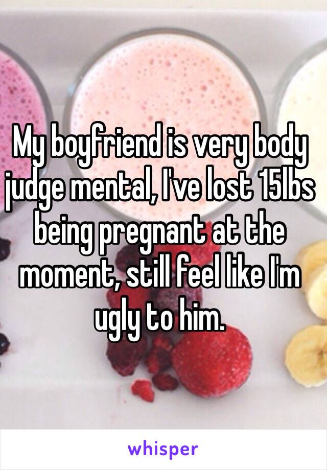 My boyfriend is very body judge mental, I've lost 15lbs being pregnant at the moment, still feel like I'm ugly to him.