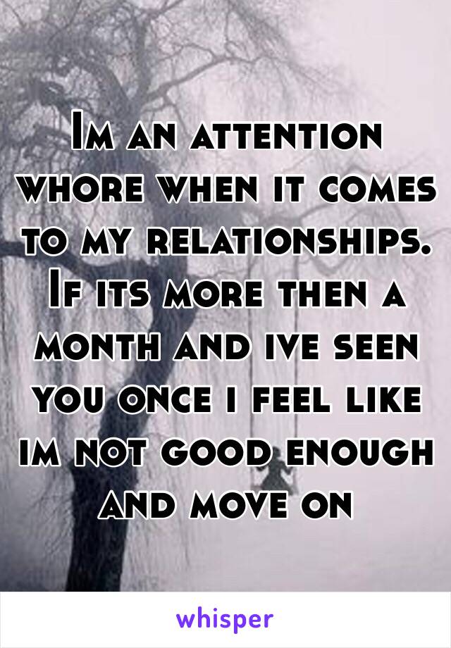 Im an attention whore when it comes to my relationships. If its more then a month and ive seen you once i feel like im not good enough and move on 