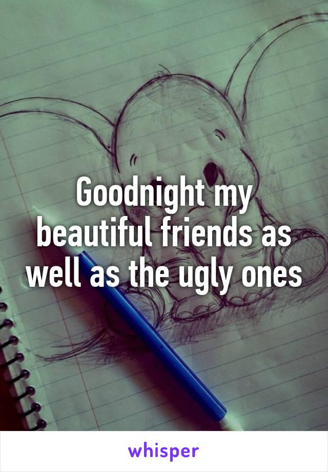 Goodnight my beautiful friends as well as the ugly ones