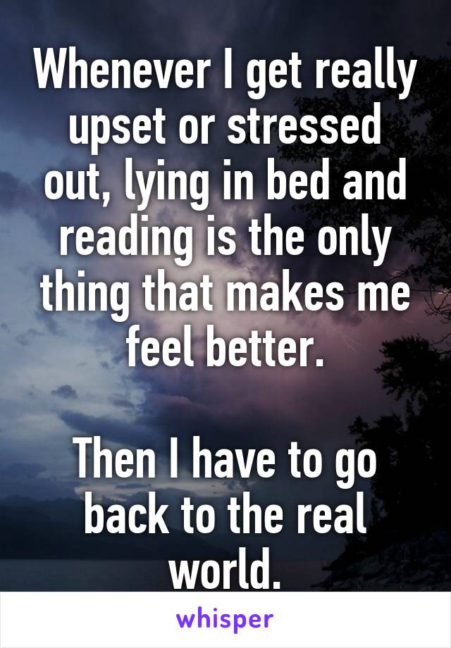 Whenever I get really upset or stressed out, lying in bed and reading is the only thing that makes me feel better.

Then I have to go back to the real world.