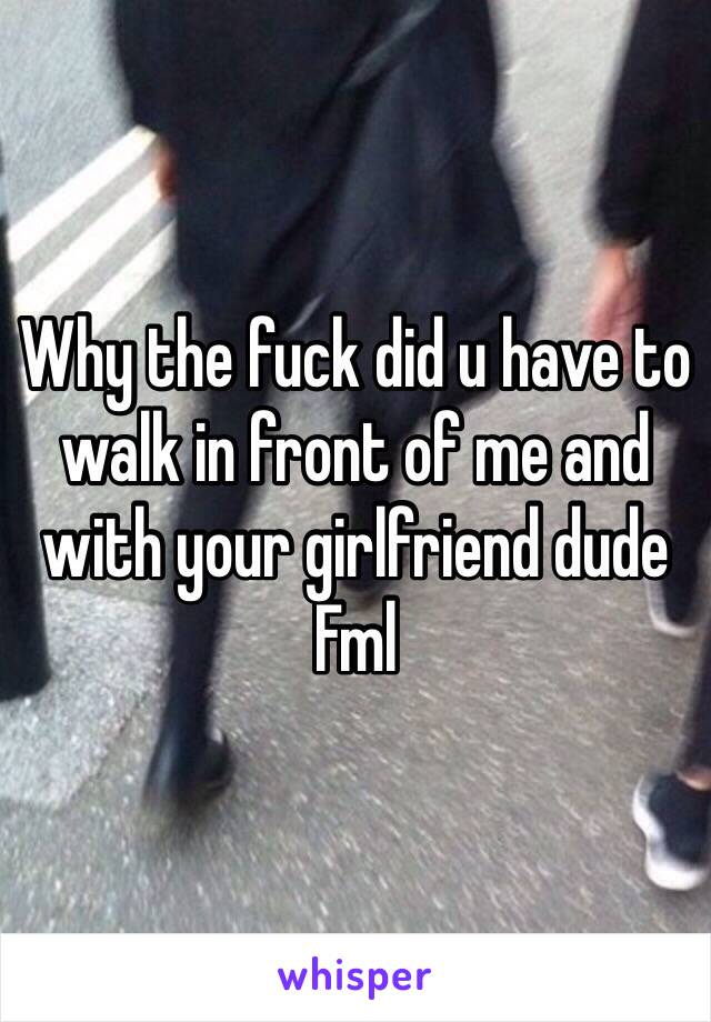 Why the fuck did u have to walk in front of me and with your girlfriend dude 
Fml 