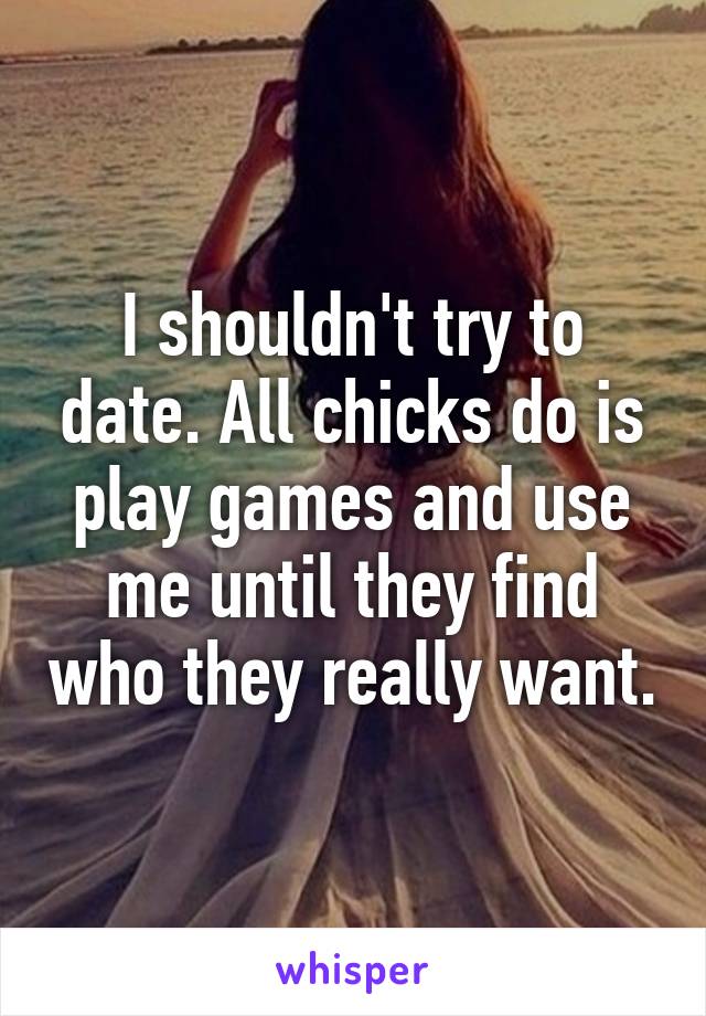 I shouldn't try to date. All chicks do is play games and use me until they find who they really want.