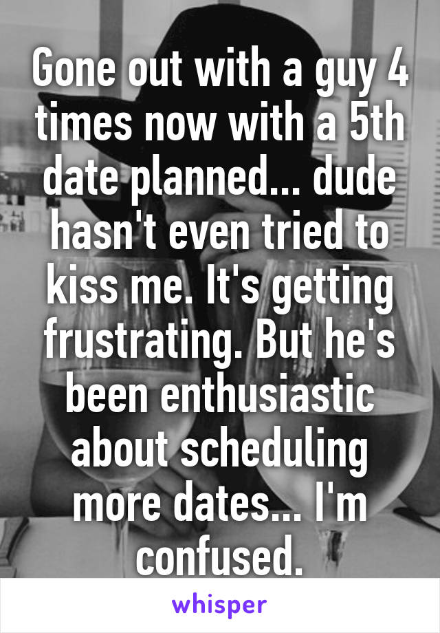 Gone out with a guy 4 times now with a 5th date planned... dude hasn't even tried to kiss me. It's getting frustrating. But he's been enthusiastic about scheduling more dates... I'm confused.