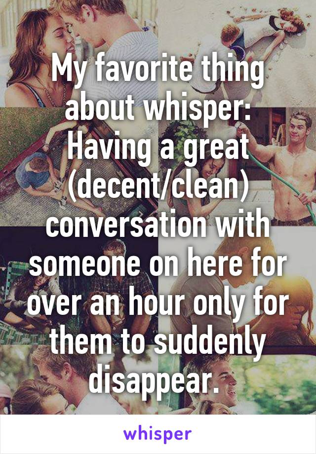 My favorite thing about whisper:
Having a great (decent/clean) conversation with someone on here for over an hour only for them to suddenly disappear. 