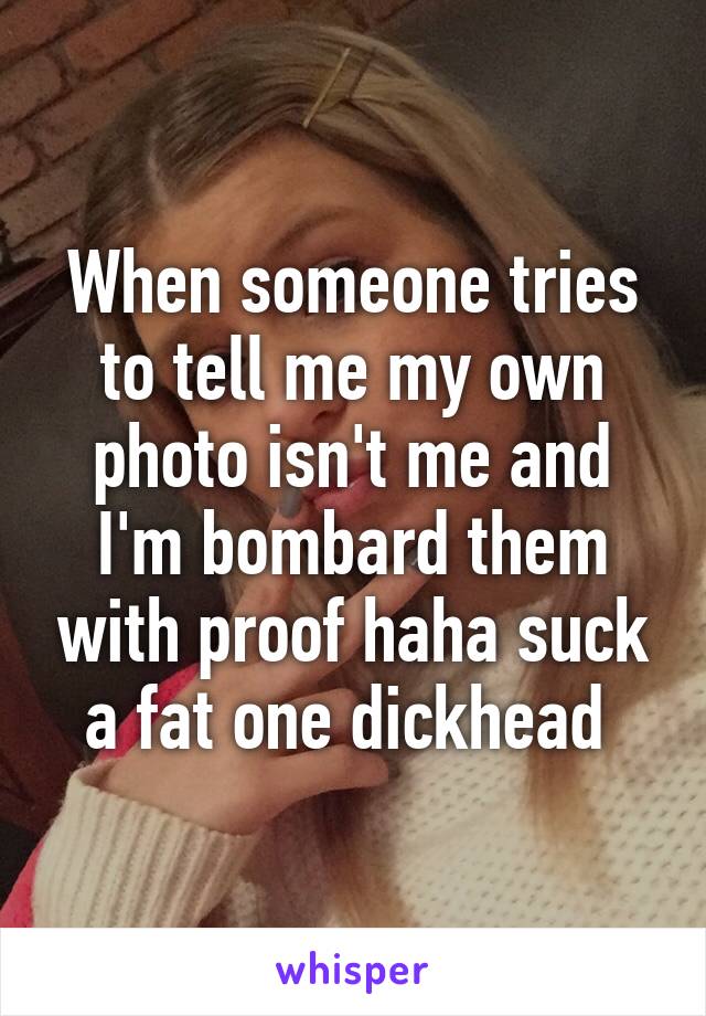 When someone tries to tell me my own photo isn't me and I'm bombard them with proof haha suck a fat one dickhead 