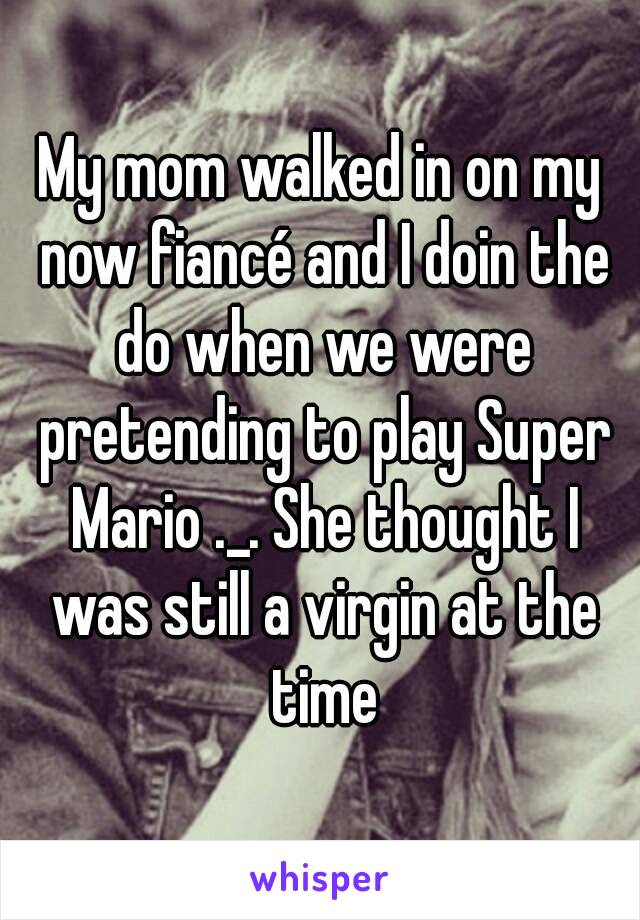 My mom walked in on my now fiancé and I doin the do when we were pretending to play Super Mario ._. She thought I was still a virgin at the time