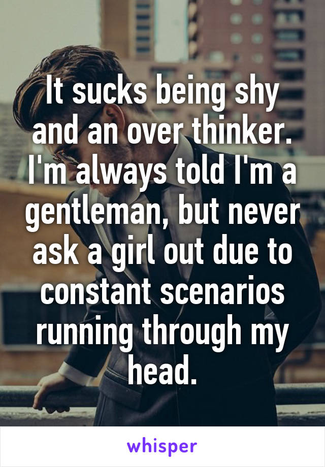 It sucks being shy and an over thinker. I'm always told I'm a gentleman, but never ask a girl out due to constant scenarios running through my head.