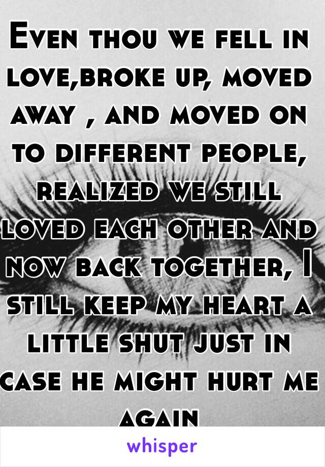 Even thou we fell in love,broke up, moved away , and moved on to different people, realized we still loved each other and now back together, I still keep my heart a little shut just in case he might hurt me again